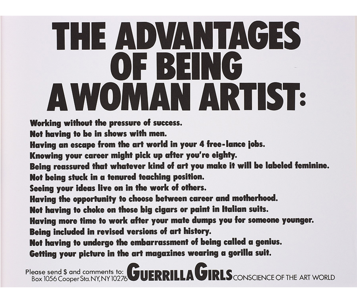 white sheet, black text: THE ADVANTAGES / OF BEING / A WOMAN ARTIST: / Working without the pressure of success. / Not having to be in shows with men. / Having an escape from the art world in your 4 free-lance jobs. / Knowing your career might pick up after you're eighty. / Being reassured that whatever kind of art you make it will be labeled feminine. / Not being stuck in a tenured teaching position. / Seeing your ideas live on in the work of others. / Having the opportunity to choose between career and motherhood. / Not having to choke on those big cigars or paint in Italian suits. / Having more time to work after your mate dumps you for someone younger. / Being included in revised versions of art history. /Not having to undergo the embarrassment of being called a genius. / Getting your picture in the art magazines wearing a gorilla suit. / Please send $ and comments to: Guerrilla Girls CONSCIENCE OF THE ART WORLD / Box 1056 Cooper Sta. NY, NY 10276