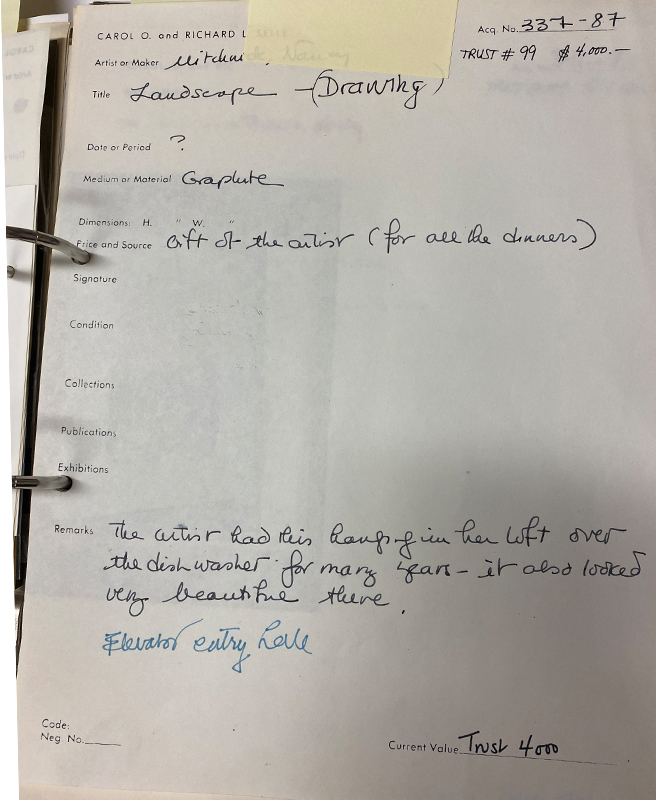 "Carol O. and Richard L. Selle. Artist or Maker: Mitchnick, Nancy. Title: Landscape (Drawing). Date or Period: ? Medium or Material: Graphite. Dimensions: Price and Source: gift of the artist (for all the dinners). Signature: Condition: Collections: Publications: Exhibitions: Remarks: the artist had this hanging in her loft over the dishwasher for many years - it also looked very beautiful there."